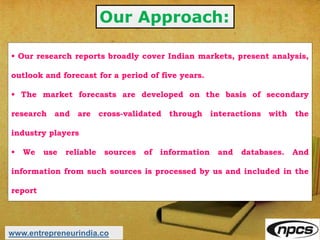 Our Approach:
• Our research reports broadly cover Indian markets, present analysis,
outlook and forecast for a period of five years.
• The market forecasts are developed on the basis of secondary
research and are cross-validated through interactions with the
industry players
• We use reliable sources of information and databases. And
information from such sources is processed by us and included in the
report
www.entrepreneurindia.co
 