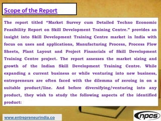 Scope of the Report
The report titled “Market Survey cum Detailed Techno Economic
Feasibility Report on Skill Development Training Centre.” provides an
insight into Skill Development Training Centre market in India with
focus on uses and applications, Manufacturing Process, Process Flow
Sheets, Plant Layout and Project Financials of Skill Development
Training Centre project. The report assesses the market sizing and
growth of the Indian Skill Development Training Centre. While
expanding a current business or while venturing into new business,
entrepreneurs are often faced with the dilemma of zeroing in on a
suitable product/line. And before diversifying/venturing into any
product, they wish to study the following aspects of the identified
product:
www.entrepreneurindia.co
 