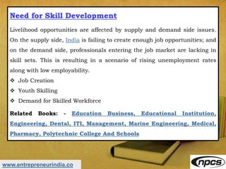 www.entrepreneurindia.co
Need for Skill Development
Livelihood opportunities are affected by supply and demand side issues.
On the supply side, India is failing to create enough job opportunities; and
on the demand side, professionals entering the job market are lacking in
skill sets. This is resulting in a scenario of rising unemployment rates
along with low employability.
 Job Creation
 Youth Skilling
 Demand for Skilled Workforce
Related Books: - Education Business, Educational Institution,
Engineering, Dental, ITI, Management, Marine Engineering, Medical,
Pharmacy, Polytechnic College And Schools
 