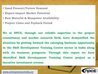 • Good Present/Future Demand
• Export-Import Market Potential
• Raw Material & Manpower Availability
• Project Costs and Payback Period
We at NPCS, through our reliable expertise in the project
consultancy and market research field, have demystified the
situation by putting forward the emerging business opportunity
in the Skill Development Training Centre sector in India along
with its business prospects. Through this report we have
identified Skill Development Training Centre project as a
lucrative investment avenue.
www.entrepreneurindia.co
 