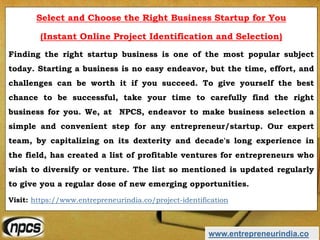 www.entrepreneurindia.co
Select and Choose the Right Business Startup for You
(Instant Online Project Identification and Selection)
Finding the right startup business is one of the most popular subject
today. Starting a business is no easy endeavor, but the time, effort, and
challenges can be worth it if you succeed. To give yourself the best
chance to be successful, take your time to carefully find the right
business for you. We, at NPCS, endeavor to make business selection a
simple and convenient step for any entrepreneur/startup. Our expert
team, by capitalizing on its dexterity and decade's long experience in
the field, has created a list of profitable ventures for entrepreneurs who
wish to diversify or venture. The list so mentioned is updated regularly
to give you a regular dose of new emerging opportunities.
Visit: https://www.entrepreneurindia.co/project-identification
 