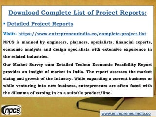 www.entrepreneurindia.co
Download Complete List of Project Reports:
 Detailed Project Reports
Visit:- https://www.entrepreneurindia.co/complete-project-list
NPCS is manned by engineers, planners, specialists, financial experts,
economic analysts and design specialists with extensive experience in
the related industries.
Our Market Survey cum Detailed Techno Economic Feasibility Report
provides an insight of market in India. The report assesses the market
sizing and growth of the Industry. While expanding a current business or
while venturing into new business, entrepreneurs are often faced with
the dilemma of zeroing in on a suitable product/line.
 