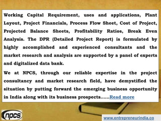 www.entrepreneurindia.co
Working Capital Requirement, uses and applications, Plant
Layout, Project Financials, Process Flow Sheet, Cost of Project,
Projected Balance Sheets, Profitability Ratios, Break Even
Analysis. The DPR (Detailed Project Report) is formulated by
highly accomplished and experienced consultants and the
market research and analysis are supported by a panel of experts
and digitalized data bank.
We at NPCS, through our reliable expertise in the project
consultancy and market research field, have demystified the
situation by putting forward the emerging business opportunity
in India along with its business prospects……Read more
 