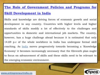 www.entrepreneurindia.co
The Role of Government Policies and Programs for
Skill Development in India
Skills and knowledge are driving forces of economic growth and social
development in any country. Countries with higher levels and higher
standards of skills modify a lot of effectively to the challenges and
opportunities in domestic and international job markets. The country,
however, has a huge challenge ahead because it is estimated that only
14.69 p.c of the whole workforce in India has undergone formal skill
coaching. As India moves progressively towards becoming a 'Knowledge
Economy' it becomes increasingly necessary that the Eleventh plan ought
to focus on advancement of skills and these skills need to be relevant to
the emerging economic environment.
 