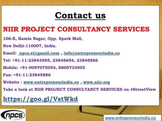 Contact us
NIIR PROJECT CONSULTANCY SERVICES
106-E, Kamla Nagar, Opp. Spark Mall,
New Delhi-110007, India.
Email: npcs.ei@gmail.com , info@entrepreneurindia.co
Tel: +91-11-23843955, 23845654, 23845886
Mobile: +91-9097075054, 8800733955
Fax: +91-11-23845886
Website : www.entrepreneurindia.co , www.niir.org
Take a look at NIIR PROJECT CONSULTANCY SERVICES on #StreetView
https://goo.gl/VstWkd
www.entrepreneurindia.co
 