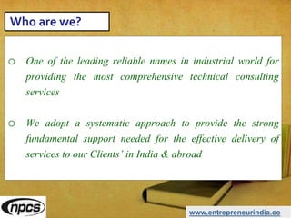 o One of the leading reliable names in industrial world for
providing the most comprehensive technical consulting
services
o We adopt a systematic approach to provide the strong
fundamental support needed for the effective delivery of
services to our Clients’ in India & abroad
www.entrepreneurindia.co
Who are we?
 