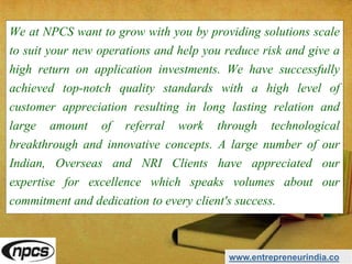 We at NPCS want to grow with you by providing solutions scale
to suit your new operations and help you reduce risk and give a
high return on application investments. We have successfully
achieved top-notch quality standards with a high level of
customer appreciation resulting in long lasting relation and
large amount of referral work through technological
breakthrough and innovative concepts. A large number of our
Indian, Overseas and NRI Clients have appreciated our
expertise for excellence which speaks volumes about our
commitment and dedication to every client's success.
www.entrepreneurindia.co
 