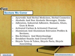 Sectors We Cover
o Ayurvedic And Herbal Medicines, Herbal Cosmetics
o Alcoholic And Non Alcoholic Beverages, Drinks
o Adhesives, Industrial Adhesive, Sealants, Glues,
Gum & Resin
o Activated Carbon & Activated Charcoal
o Aluminium And Aluminium Extrusion Profiles &
Sections,
o Bio-fertilizers And Biotechnology
o Breakfast Snacks And Cereal Food
o Bicycle Tyres & Tubes, Bicycle Parts, Bicycle
Assembling
www.entrepreneurindia.cowww.niir.org
 