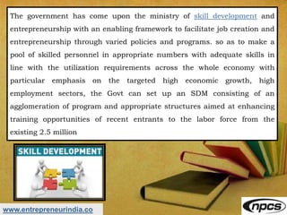 www.entrepreneurindia.co
The government has come upon the ministry of skill development and
entrepreneurship with an enabling framework to facilitate job creation and
entrepreneurship through varied policies and programs. so as to make a
pool of skilled personnel in appropriate numbers with adequate skills in
line with the utilization requirements across the whole economy with
particular emphasis on the targeted high economic growth, high
employment sectors, the Govt can set up an SDM consisting of an
agglomeration of program and appropriate structures aimed at enhancing
training opportunities of recent entrants to the labor force from the
existing 2.5 million
 