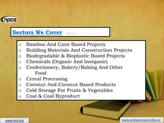 Sectors We Cover Cont…
o Bamboo And Cane Based Projects
o Building Materials And Construction Projects
o Biodegradable & Bioplastic Based Projects
o Chemicals (Organic And Inorganic)
o Confectionery, Bakery/Baking And Other
Food
o Cereal Processing
o Coconut And Coconut Based Products
o Cold Storage For Fruits & Vegetables
o Coal & Coal Byproduct
www.entrepreneurindia.cowww.niir.org
 