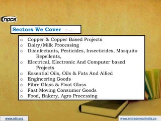 Sectors We Cover Cont…
o Copper & Copper Based Projects
o Dairy/Milk Processing
o Disinfectants, Pesticides, Insecticides, Mosquito
Repellents,
o Electrical, Electronic And Computer based
Projects
o Essential Oils, Oils & Fats And Allied
o Engineering Goods
o Fibre Glass & Float Glass
o Fast Moving Consumer Goods
o Food, Bakery, Agro Processing
www.entreprneurindia.cowww.niir.org
 
