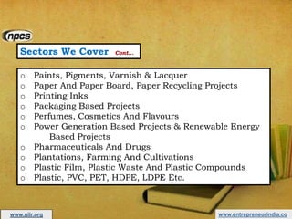 Sectors We Cover Cont…
o Paints, Pigments, Varnish & Lacquer
o Paper And Paper Board, Paper Recycling Projects
o Printing Inks
o Packaging Based Projects
o Perfumes, Cosmetics And Flavours
o Power Generation Based Projects & Renewable Energy
Based Projects
o Pharmaceuticals And Drugs
o Plantations, Farming And Cultivations
o Plastic Film, Plastic Waste And Plastic Compounds
o Plastic, PVC, PET, HDPE, LDPE Etc.
www.entrepreneurindia.cowww.niir.org
 