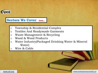 Sectors We Cover Cont…
o Township & Residential Complex
o Textiles And Readymade Garments
o Waste Management & Recycling
o Wood & Wood Products
o Water Industry(Packaged Drinking Water & Mineral
Water)
o Wire & Cable
www.entrepreneurindia.cowww.niir.org
 
