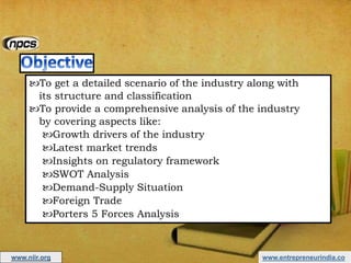 www.entrepreneurindia.co
To get a detailed scenario of the industry along with
its structure and classification
To provide a comprehensive analysis of the industry
by covering aspects like:
Growth drivers of the industry
Latest market trends
Insights on regulatory framework
SWOT Analysis
Demand-Supply Situation
Foreign Trade
Porters 5 Forces Analysis
www.niir.org
 