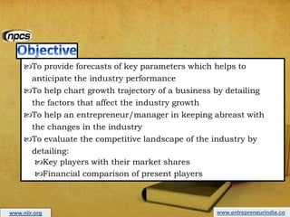 www.entrepreneurindia.co
To provide forecasts of key parameters which helps to
anticipate the industry performance
To help chart growth trajectory of a business by detailing
the factors that affect the industry growth
To help an entrepreneur/manager in keeping abreast with
the changes in the industry
To evaluate the competitive landscape of the industry by
detailing:
Key players with their market shares
Financial comparison of present players
www.niir.org
 