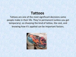 Tattoos
   Tattoos are one of the most significant decisions some
people make in their life. They’re permanent (unless you get
  temporary), so choosing the kind of tattoo, the cost, and
    knowing how it’s applied can be important factors.
 
