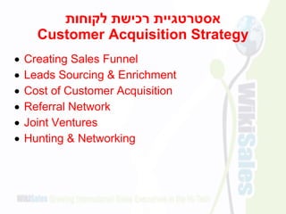 ‫לקוחות‬ ‫רכישת‬ ‫אסטרטגיית‬
Customer Acquisition Strategy
 Creating Sales Funnel
 Leads Sourcing & Enrichment
 Cost of Customer Acquisition
 Referral Network
 Joint Ventures
 Hunting & Networking
 