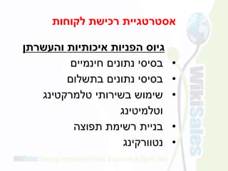 ‫לקוחות‬ ‫רכישת‬ ‫אסטרטגיית‬
‫והעשרתן‬ ‫איכותיות‬ ‫הפניות‬ ‫גיוס‬
•‫חינמיים‬ ‫נתונים‬ ‫בסיסי‬
•‫בתשלום‬ ‫נתונים‬ ‫בסיסי‬
•‫בשירותי‬ ‫שימוש‬‫ט‬‫למרקטינג‬
‫וטלמיטינג‬
•‫תפוצה‬ ‫רשימת‬ ‫בניית‬
•‫נטוורקינג‬
 