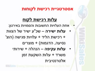 ‫לקוחות‬ ‫רכישת‬ ‫אסטרטגיית‬
‫לקוח‬ ‫רכישת‬ ‫עלות‬
•‫והסמויות‬ ‫החשובות‬ ‫העלויות‬ ‫אחת‬‫באירגון‬:
•‫ישירה‬ ‫עלות‬–‫שכ‬"‫ע‬‫הצוות‬ ‫של‬ ‫ישיר‬
+‫רכישת‬‫הליד‬+‫פגישה‬ ‫עלויות‬(‫הוצ‬'
‫נסיעה‬,‫הדגמות‬+ )‫מוצרים‬
•‫עקיפה‬ ‫עלות‬–‫הנהלה‬+‫שירותי‬
‫משרד‬+‫זמן‬ ‫השקעת‬ ‫עלות‬
‫אלטרנטיבית‬
 