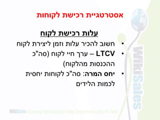 ‫לקוחות‬ ‫רכישת‬ ‫אסטרטגיית‬
‫לקוח‬ ‫רכישת‬ ‫עלות‬
•‫לקוח‬ ‫ליצירת‬ ‫וזמן‬ ‫עלות‬ ‫להכיר‬ ‫חשוב‬
•LTCV–‫לקוח‬ ‫חיי‬ ‫ערך‬(‫סה‬"‫כ‬
‫מהלקוח‬ ‫ההכנסות‬)
•‫המרה‬ ‫יחס‬:‫סה‬"‫יחסית‬ ‫לקוחות‬ ‫כ‬
‫לכמות‬‫הלידים‬
 