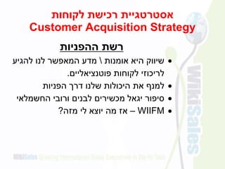 ‫לקוחות‬ ‫רכישת‬ ‫אסטרטגיית‬
Customer Acquisition Strategy
‫ההפניות‬ ‫רשת‬
‫אומנות‬ ‫היא‬ ‫שיווק‬‫להגיע‬ ‫לנו‬ ‫המאפשר‬ ‫מדע‬
‫פוטנציאליים‬ ‫לקוחות‬ ‫לריכוזי‬.
‫הפניות‬ ‫דרך‬ ‫שלנו‬ ‫היכולות‬ ‫את‬ ‫למנף‬
‫החשמלאי‬ ‫ורובי‬ ‫לבנים‬ ‫מכשירים‬ ‫יגאל‬ ‫סיפור‬
WIIFM–‫מזה‬ ‫לי‬ ‫יוצא‬ ‫מה‬ ‫אז‬?
 