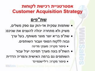‫לקוחות‬ ‫רכישת‬ ‫אסטרטגיית‬
Customer Acquisition Strategy
‫שת‬"‫פים‬
‫אד‬ ‫עסקית‬ ‫שותפות‬-‫משלים‬ ‫ספק‬ ‫עם‬ ‫הוק‬,
‫שניכם‬ ‫את‬ ‫להעצים‬ ‫יכולה‬ ‫מתחרה‬ ‫ולא‬ ‫משיק‬:
‫שת‬"‫משותף‬ ‫מוצר‬ ‫יוצר‬ ‫בריא‬ ‫פ‬,‫ערך‬ ‫בעל‬
‫השותפים‬ ‫ועבור‬ ‫הסופי‬ ‫ללקוח‬ ‫גבוה‬.
‫סיפור‬‫מקרה‬:‫מענקי‬‫מדינה‬
‫השת‬"‫פ‬‫עבור‬ ‫יעיל‬ ‫תמיכה‬ ‫מערך‬ ‫בונה‬
‫הדדית‬ ‫והפריה‬ ‫האישית‬ ‫ברמה‬ ‫גם‬ ‫השותפים‬
‫מקרה‬ ‫סיפור‬:‫ריליישנמיינד‬
 