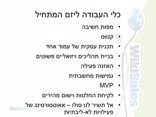 ‫המתחיל‬ ‫ליזם‬ ‫העבודה‬ ‫כלי‬
•‫חשיבה‬ ‫מפות‬
•‫קנווס‬
•‫אחד‬ ‫עמוד‬ ‫של‬ ‫עסקית‬ ‫תכנית‬
•‫פשוטים‬ ‫ויזואליים‬ ‫תהליכים‬ ‫בניית‬
•‫פעילה‬ ‫האזנה‬
•‫מחשבתית‬ ‫גמישות‬
•MVP
•‫החלטות‬ ‫לקיחת‬‫וישום‬‫מהירים‬
•‫אל‬‫סולו‬ ‫לנו‬ ‫תשיר‬–‫של‬ ‫אאוטסורסינג‬
‫לא‬ ‫פעילויות‬-‫ליבתיות‬
 