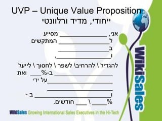 UVP – Unique Value Proposition
‫ייחודי‬,‫ורלוונטי‬ ‫מדיד‬
‫אני‬_____________ ,‫מסייע‬
‫ל‬______________‫המתקשים‬
‫ב‬______________
‫ו‬,_______________
‫להגדיל‬‫להרחיב‬‫לשפר‬‫לחסוך‬‫לייעל‬
________________‫ב‬-%___‫ואת‬
__________________‫ידי‬ ‫על‬
__________________
‫ו‬_____________________‫ב‬-
%_______‫חודשים‬.
 