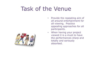 Task of the Venue
         •   Provide the repeating aim of
             all around entertainment for
             all viewing. Practice
             appealing approaches for all
             participants.
         •   When having your project
             viewed it is a must to have
             the performances sharp and
             totally and seriously
             absorbed.
 