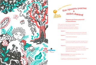 Как принять участие
в
stArt Award
Чтобы принять участие в the stArt Award создайте
как минимум пять иллюстраций к текстам
написанным специально для конкурса. Сделайте
рукописные названия для выбранных рассказов.
Задание 1:
Выберите два или несколько текстов и нарисуйте
к ним как минимум две «пятновые» иллюстрации
Задание 2:
Иллюстрация для форзаца
Задание 3:
Полосная иллюстрация (на целую страницу). Эта же
иллюстрация может оказаться на обложке журнала
Задание 4:
Горизонтальная иллюстрация формата А5 для
календаря BoekieBoekie 2017-2019. Эта иллюстрация
может быть взята из серии ваших иллюстраций,
сделанных для журнала
Обратите внимание: иллюстрация для обложки – это
дополнительное большое задание!
Не забудте что в иллюстрацию для обложки должны быть интегрированы
логотип журнала и рукописное название Jungle Book.
д
обро пожаловать!
Winner → 2012
Steef
Wildenbeest
Задания для Книги джунглей
от BoekieBoekie
 