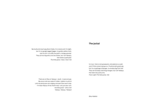 My bushy tail may hang down limply, I’m scrawny and I’m slight,
but I’m no gangly-legged beggar, no gutless yellow mutt,
and nor am I a scruffy scoundrel, a mangy parasite.
They call me Dog who Licks the Dishes, but I am Tabaqui,
the restless quadruped.
The little jackal. Check, that’s me!
There are no flies on Tabaqui, I skulk, I crawl and yap.
My vocal cords are made of rubber, I jabber on and on
until my pointy ears are ringing; and even then won’t stop.
I’m never flavour of the month here, I am just who I am:
the little jackal – who is he?
Tabaqui, Tabaqui, Tabaqui!
It’s true, I like to visit graveyards, and abattoirs as well
and if I find a bone to gnaw on, I’ll whine with gratitude,
but I’m no garbage scavenger, no zombie dog from hell.
They call me body-snatching mongrel, but I am Tabaqui,
the never-very-picky-one.
That’s right! The little jackal, me!
The Jackal
Mary Heylema
 
