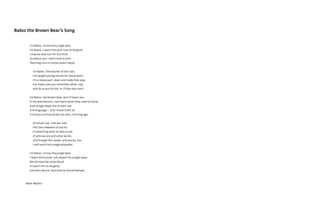 I’m Baloo, I know the jungle laws.
I’m Baloo, I teach the wolf cubs to be good.
I may be slow but I’m not thick.
So watch out: I don't miss a trick!
Teaching runs in brown bears’ blood.
I’m Baloo, the teacher of the cubs.
I’ve taught young wolves for many years.
I’m a slowcoach, bears are made that way,
but make sure you remember what I say,
and do as you're told, or I’ll box your ears!
I’m Baloo, the brown bear, and I’ll teach you.
In my wise lessons, cubs learn what they need to know.
Each jungle beast has its own call
and language – and I know them all.
A human cub has joined my class, not long ago.
A human cub, I kid you not!
He's the cheekiest of the lot.
A naked frog with no idea as yet
of who we are and what we do,
and though he's sweet, and plucky, too,
I will teach him jungle etiquette.
I’m Baloo, I know the jungle laws.
I teach the human cub respect for jungle ways.
We all have the same blood.
I’ll teach him to be good,
and who we are, and how he should behave.
Baloo the Brown Bear’s Song
Bette Westera
 