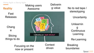 Doing Agile vs Being Agile
Reality
Fast
Releases
Chang
e
Uncertainty
Continuous
Learning
Re-Learning
Focusing on the
now or present
Context
driven
Breaking
boundaries
No to red tape /
stereotyping
Deliverin
g value
Slicing
things to do
Making users
Awesome
Unlearnin
g
 