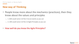 • People know more about the mechanics (practices), then they
know about the values and principles
↳ 1. 66% could name 3 of the 5 Scrum events as you can
↳ 2. 10% could name 3 of the 12 Agile Principles as you can
• How well do you know the Agile Principles?
Doing Agile vs Being Agile
New way of Thinking
 