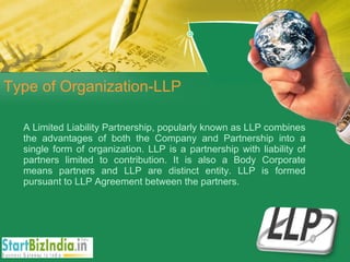 Type of Organization-LLP A Limited Liability Partnership, popularly known as LLP combines the advantages of both the Company and Partnership into a single form of organization. LLP is a partnership with liability of partners limited to contribution. It is also a Body Corporate means partners and LLP are distinct entity. LLP is formed pursuant to LLP Agreement between the partners. 