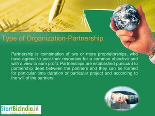 Type of Organization-Partnership Partnership is combination of two or more proprietorships, who have agreed to pool their resources for a common objective and with a view to earn profit. Partnerships are established pursuant to partnership deed between the partners and they can be formed for particular time duration or particular project and according to the will of the partners. 