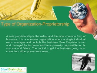 Type of Organization-Proprietorship A sole proprietorship is the oldest and the most common form of business. It is a one-man organization where a single individual owns, manages and controls the business. Sole Proprietor is run and managed by its owner and he is primarily responsible for its success and failure. The capital to get the business going must come from either you or from loans. 