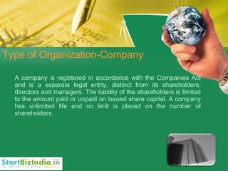 Type of Organization-Company A company is registered in accordance with the Companies Act and is a separate legal entity, distinct from its shareholders, directors and managers. The liability of the shareholders is limited to the amount paid or unpaid on issued share capital. A company has unlimited life and no limit is placed on the number of shareholders. 