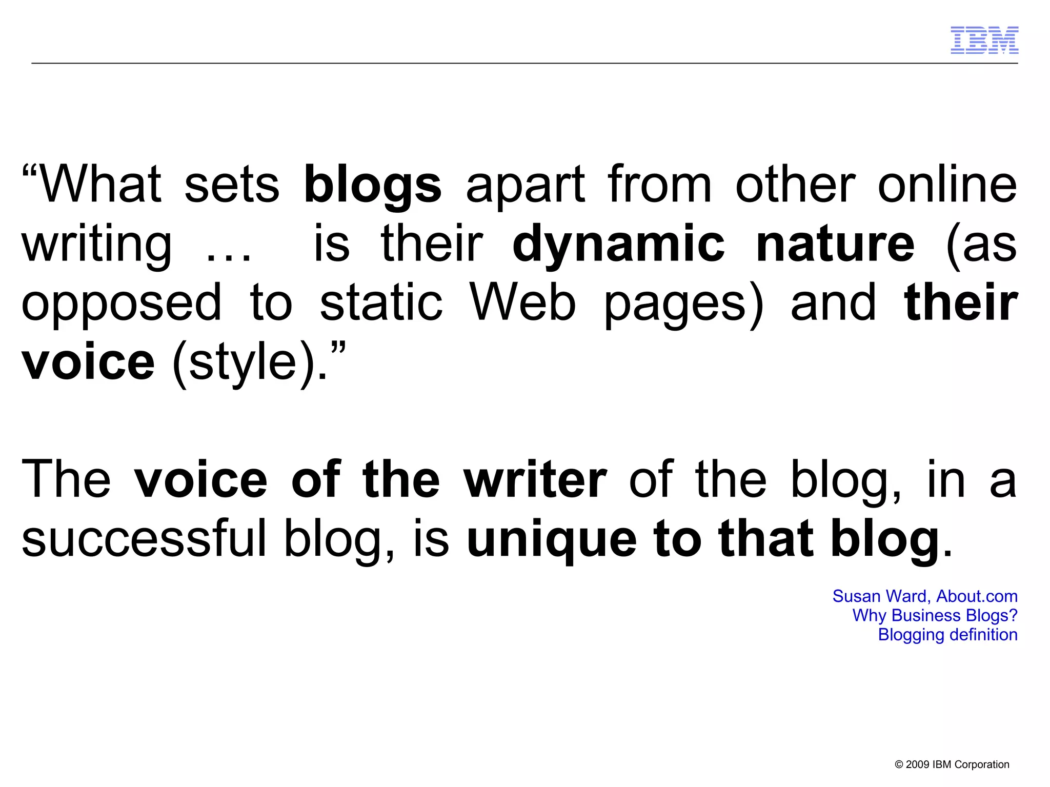 “ What sets  blogs  apart from other online writing …  is their  dynamic nature  (as opposed to static Web pages) and  their voice  (style).”  The  voice of the writer  of the blog, in a successful blog, is  unique to that blog . Susan Ward, About.com Why Business Blogs? Blogging definition 