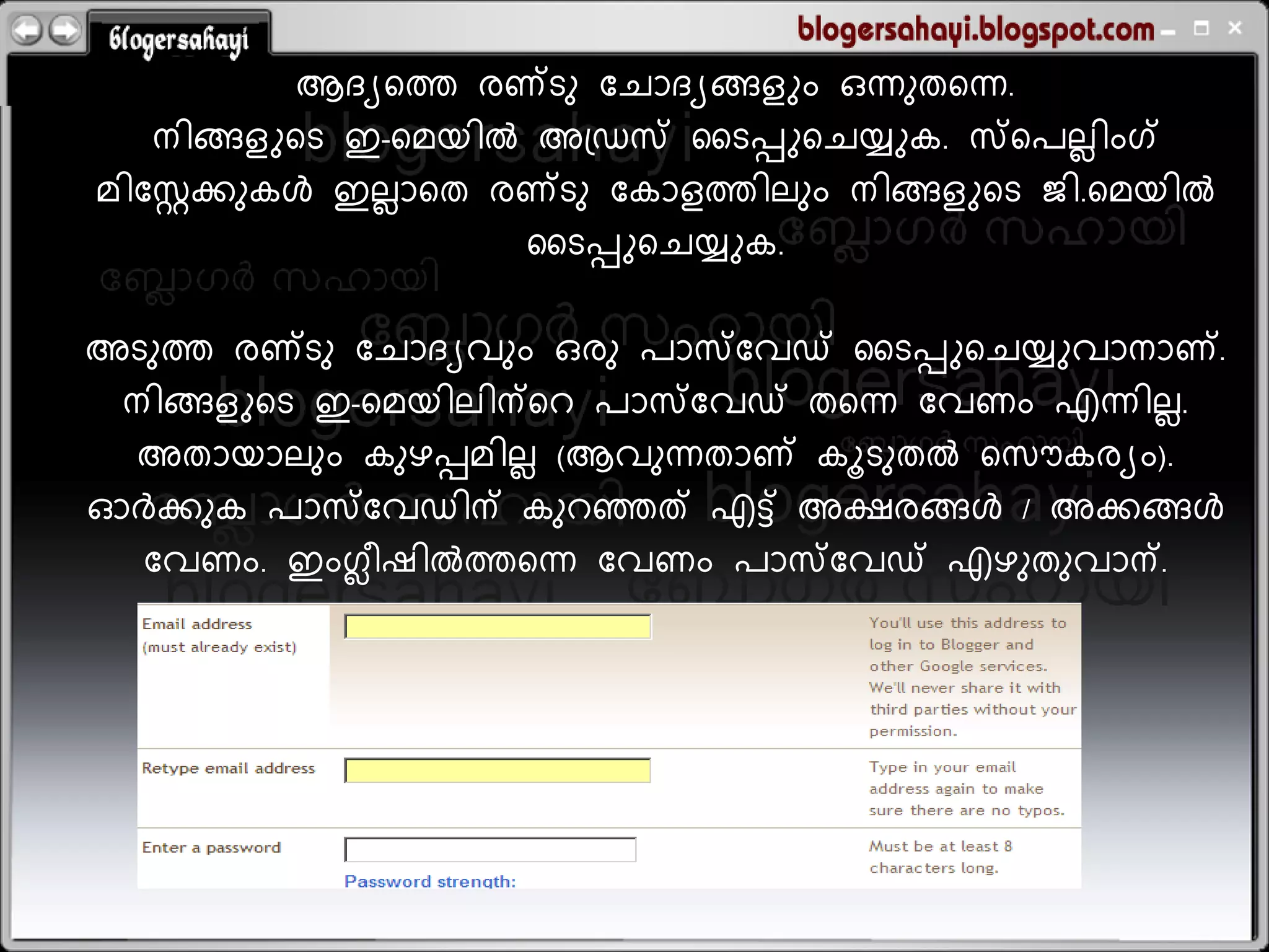 ആദ്യറത്ത രണ്ടു ബ്െോദ്യങ്ങളും ഒന്നുതറന്ന.
    നിങ്ങളുറട ഇ-റമയില്&zwj; അത്ഡസ് സടെുറെയ്യുക. സ്കറേലലിംഗ്
മിബ്സ്റ്റക്കുകള്&zwj; ഇലലോറത രണ്ടു ബ്കോളത്തിലും നിങ്ങളുറട ജി.റമയില്&zwj;
                           സടെുറെയ്യുക.

അടുത്ത രണ്ടു ബ്െോദ്യവും ഒരു േോസ്ബ്വഡ് സടെുറെയ്യുവോനോണ്.
 നിങ്ങളുറട ഇ-റമയിലിന്ററ േോസ്ബ്വഡ് തറന്ന ബ്വണം എന്നിലല.
  അതോയോലും കുഴെമിലല (ആവുന്നതോണ് കൂടുതല്&zwj; റസൌകരയം).
ഓര്&zwj;ക്കുക േോസ്ബ്വഡിന് കുറഞ്ഞത് എെ് അക്ഷരങ്ങള്&zwj; / അക്കങ്ങള്&zwj;
  ബ്വണം. ഇംഗ്ലീഷില്&zwj;ത്തറന്ന ബ്വണം േോസ്ബ്വഡ് എഴുതുവോന്.
 