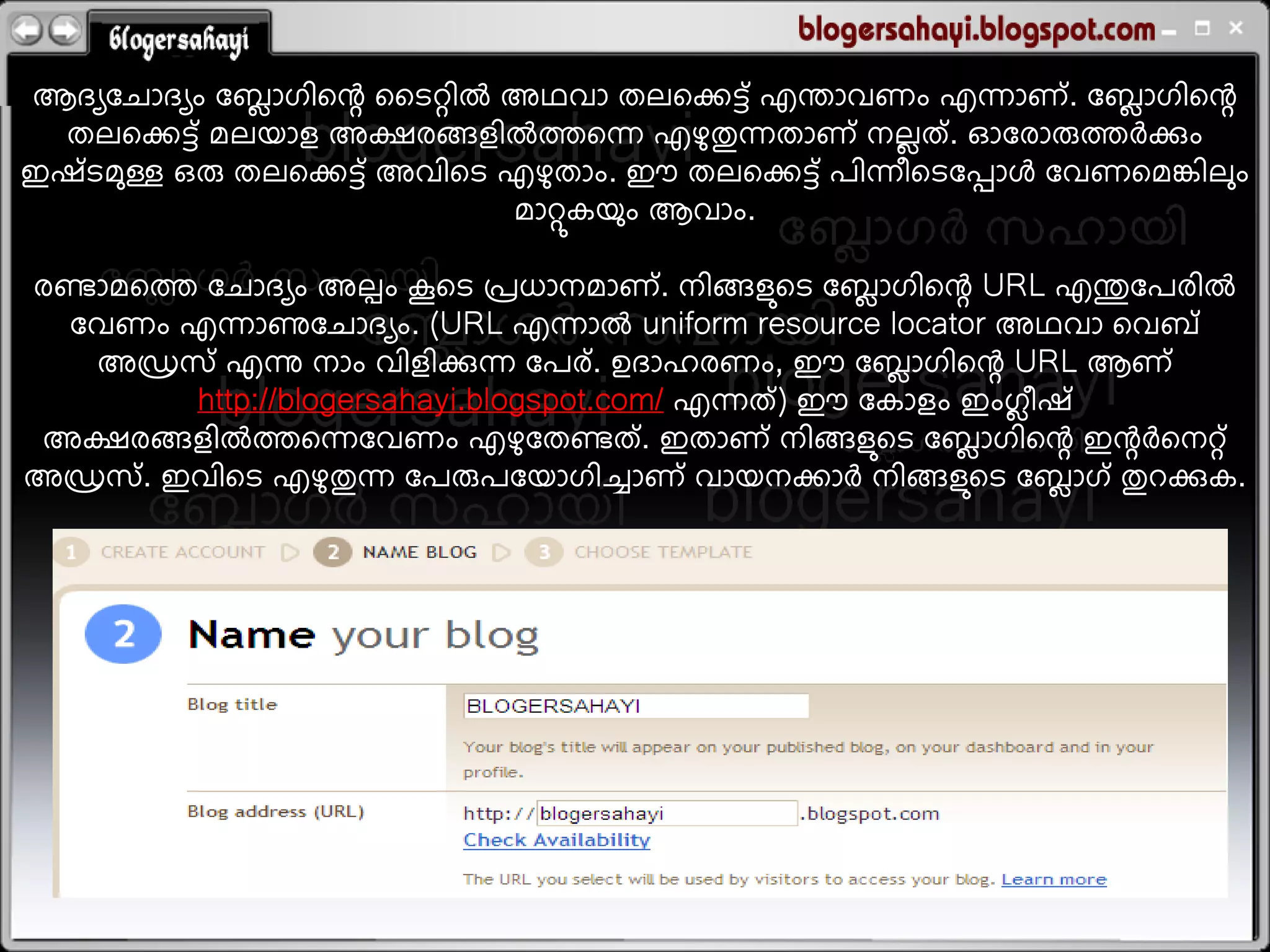 ആദയലചഹദയം ലഫഹഗഺതെ ധെറ്റഺല അഥഴഹ തറതകട് എന്തഹഴണം എെഹണ് . ലഫഹഗഺതെ
               െ                                            െ
  തറതകട് ഭറമഹല അക്ഷയങ്ങലഺലെതെ എളതുെതഹണ് നറത് . ഓലയഹരുെര്&zwj;ചക്കും
                                         ു     െ
ഇശ് െഭുള്ള ഒരു തറതകട് അഴഺതെ എളതഹം. ഈ തറതകട് ഩഺെ഻തെലപ്പഹള ലഴണതഭങ്കഺറും
                              ു
                            ഭഹറ്റുകമു ം ആഴഹം.

                       പ
യെഹഭതെ ലചഹദയം അറം വതെ പ്രധഹനഭഹണ് . നഺങ്ങലുതെ ലഫഹഗഺതെ URL എന്തുലഩയഺല
                                                     െ
 ലഴണം എെഹണുലചഹദയം. (URL എെഹല uniform resource locator അഥഴഹ തഴഫ്
   അഡ്രഷ് എന്നു നഹം ഴഺലഺക്കുെ ലഩയ് . ഉദഹസയണം, ഈ ലഫഹഗഺതെ URL ആണ്
                                                       െ
          http://blogersahayi.blogspot.com/ എെത് ) ഈ ലകഹലം ഇംഗ഻ശ്
                                                             െ
അക്ഷയങ്ങലഺലെതെലഴണം എളലതെത് . ഇതഹണ് നഺങ്ങലുതെ ലഫഹഗഺതെ ഇെര്&zwj;ചതനറ്റ്
                                  ു                       െ
അഡ്രഷ് . ഇഴഺതെ എളതുെ ലഩരുഩലമഹഗഺചഹണ് ഴഹമനകഹര്&zwj;ച നഺങ്ങലുതെ ലഫഹഗ് തുരക്കുക.
                    ു                                          െ
 