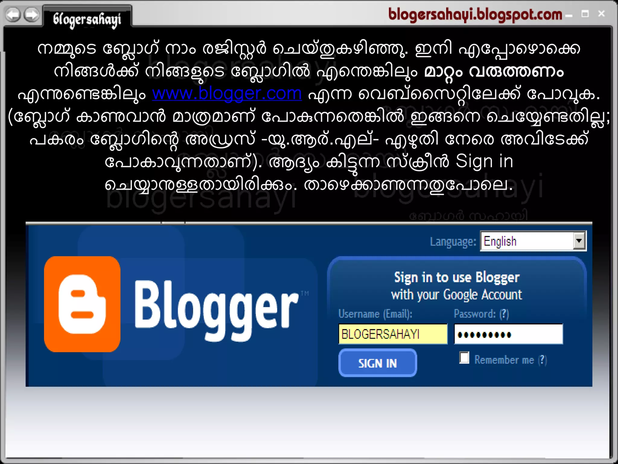 റ
    നമ്മുതെ ലഫഹഗ് നഹം യജഺഷര്&zwj;ച തചമ് തുകളഺഞ്ഞു . ഇനഺ എലപ്പഹതളഹതക
               െ
     നഺങ്ങളക് നഺങ്ങലുതെ ലഫഹഗഺല എതന്തങ്കഺറും ഭഹറ്റം ഴരുെണം
                           െ
 എന്നുതെങ്കഺറും www.blogger.com എെ തഴഫ് ധഷറ്റഺലറക് ലഩഹഴുക.
(ലഫഹഗ് കഹണുഴഹന്&zwj; ഭഹരഭഹണ് ലഩഹഴെതതങ്കഺല ഇങ്ങതന തചലയെതഺറ;
  െ                                                             െ
  ഩകയം ലഫഹഗഺതെ അഡ്രഷ് -മു .ആയ് .എറ് - എളതഺ ലനതയ അഴഺലെക്
             െ                                  ു
            ലഩഹകഹഴുെതഹണ് ). ആദയം കഺടുെ ഷ് ര഻ന്&zwj; Sign in
            തചയഹനുള്ളതഹമഺയഺക്കും. തഹതളകഹണുെതുലഩഹതറ.
 