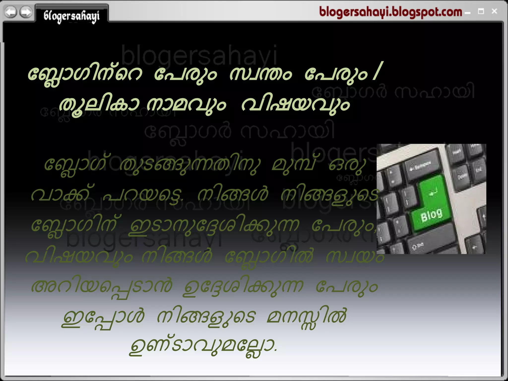 ബ്ലോഗിന്ററ ബ്േരും സവന്തം ബ്േരും /
   തൂലികോ നോമവും വിഷയവും

  ബ്ലോഗ് തുടങ്ങുന്നതിനു മുമ്പ് ഒരു
വോക്ക് േറയറെ. നിങ്ങള്&zwj; നിങ്ങളുറട
ബ്ലോഗിന് ഇടോനുബ്േശിക്കുന്ന ബ്േരും,
വിഷയവും നിങ്ങള്&zwj; ബ്ലോഗില്&zwj; സവയം
അറിയറെടോന്&zwj; ഉബ്േശിക്കുന്ന ബ്േരും
    ഇബ്െോള്&zwj; നിങ്ങളുറട മനസ്സില്&zwj;
          ഉണ്ടോവുമബ്ലലോ.
 