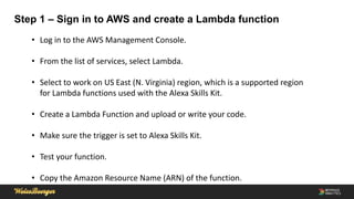 Step 1 – Sign in to AWS and create a Lambda function
• Log in to the AWS Management Console.
• From the list of services, select Lambda.
• Select to work on US East (N. Virginia) region, which is a supported region
for Lambda functions used with the Alexa Skills Kit.
• Create a Lambda Function and upload or write your code.
• Make sure the trigger is set to Alexa Skills Kit.
• Test your function.
• Copy the Amazon Resource Name (ARN) of the function.
 