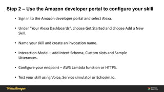 Step 2 – Use the Amazon developer portal to configure your skill
• Sign in to the Amazon developer portal and select Alexa.
• Under ”Your Alexa Dashboards”, choose Get Started and choose Add a New
Skill.
• Name your skill and create an invocation name.
• Interaction Model – add Intent Schema, Custom slots and Sample
Utterances.
• Configure your endpoint – AWS Lambda function or HTTPS.
• Test your skill using Voice, Service simulator or Echosim.io.
 