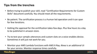 Tips from the trenches
• Before trying to publish your skill, read “Certification Requirements for Custom
Skills” document carefully. You should meet all the requirements.
• Be patient. The certification process is a human led operation and it can span
for few iterations.
• Getting the approval for the certification takes few days. Plus few hours to a day
to be published in amazon store.
• Try to test your sample utterances and custom slots on a voice enables device.
Sometimes it will just not work for you.
• Monitor your AWS Lambda functions with AWS X-Ray. Alexa is an additional UI
for your service. Monitor response times carefully.
 