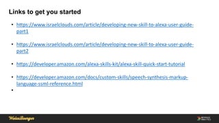 Links to get you started
• https://www.israelclouds.com/article/developing-new-skill-to-alexa-user-guide-
part1
• https://www.israelclouds.com/article/developing-new-skill-to-alexa-user-guide-
part2
• https://developer.amazon.com/alexa-skills-kit/alexa-skill-quick-start-tutorial
• https://developer.amazon.com/docs/custom-skills/speech-synthesis-markup-
language-ssml-reference.html
•
 