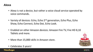 Alexa
• Alexa is not a device, but rather a voice cloud service operated by
voice commands.
• Variety of devices: Echo, Echo 2nd generation, Echo Plus, Echo
Show, Echo Connect, Echo Dot, Echo Look.
• Enabled on other Amazon devices: Amazon Fire TV, Fire HD 8,10
Tablets and more.
• More than 15,000 skills in Amazon store.
• Celebrates 3 years!
 