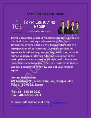 Start Business In Japan
Tokyo Consulting Group is working since last 15 years in
the field of accounting and consulting. The main
services to enhance our clients' business through the
incorporation of our services. Our main services in
Japan are bookkeeping, accounting, audit, tax, labor &
human resources. Starting a Business in Japan is the
best option to earn money with high profit. There are
many firms who help you to setup a business in Japan.
Choose a consulting firm now and get your work in
Japan.
Contact information
AM building 7F, 2-5-3 Shinjuku, Shinjuku-ku,
Tokyo 160-0022, Japan
Tel: +81-3-5369-2930
Fax: +81-3-5369-2931
For more information visit here: http://www.kuno-
cpa.co.jp/tcf/japan/services/business_setup.html
 