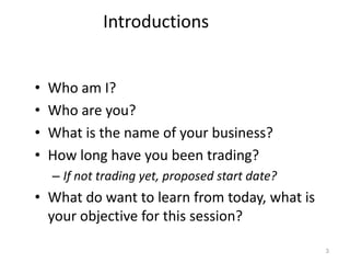 Introductions


•   Who am I?
•   Who are you?
•   What is the name of your business?
•   How long have you been trading?
    – If not trading yet, proposed start date?
• What do want to learn from today, what is
  your objective for this session?

                                                 3
 